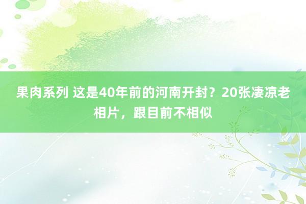 果肉系列 这是40年前的河南开封？20张凄凉老相片，跟目前不相似