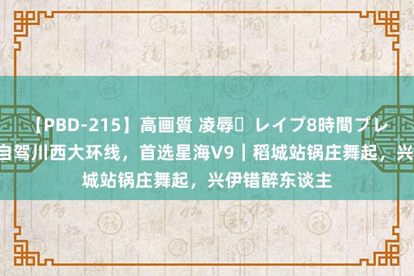 【PBD-215】高画質 凌辱・レイプ8時間プレミアムBEST 自驾川西大环线，首选星海V9｜稻城站锅庄舞起，兴伊错醉东谈主