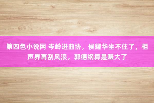 第四色小说网 岑岭进曲协，侯耀华坐不住了，相声界再刮风浪，郭德纲算是赚大了