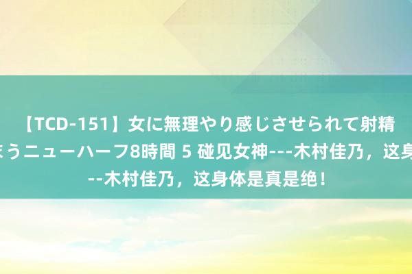 【TCD-151】女に無理やり感じさせられて射精までしてしまうニューハーフ8時間 5 碰见女神---木村佳乃，这身体是真是绝！