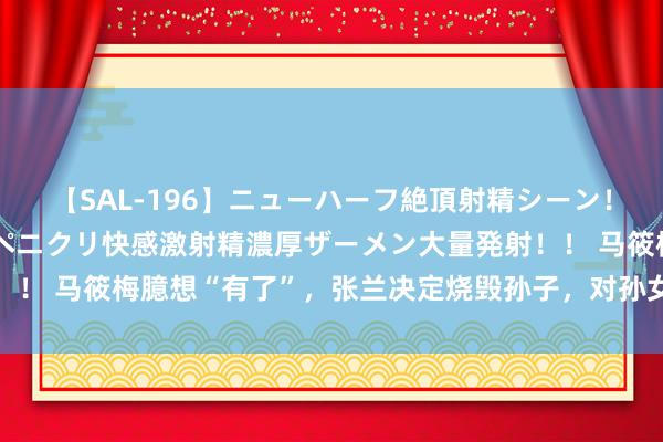 【SAL-196】ニューハーフ絶頂射精シーン！8時間 こだわりのデカペニクリ快感激射精濃厚ザーメン大量発射！！ 马筱梅臆想“有了”，张兰决定烧毁孙子，对孙女小玥儿只字未提