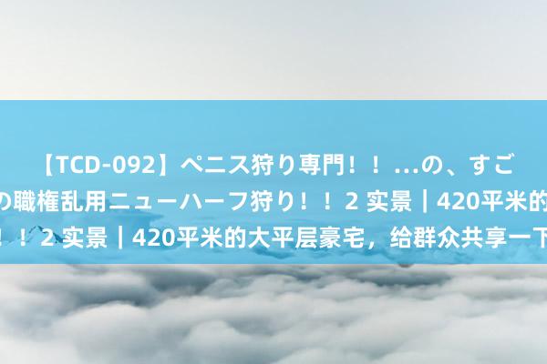 【TCD-092】ペニス狩り専門！！…の、すごい痴女万引きGメン達の職権乱用ニューハーフ狩り！！2 实景｜420平米的大平层豪宅，给群众共享一下