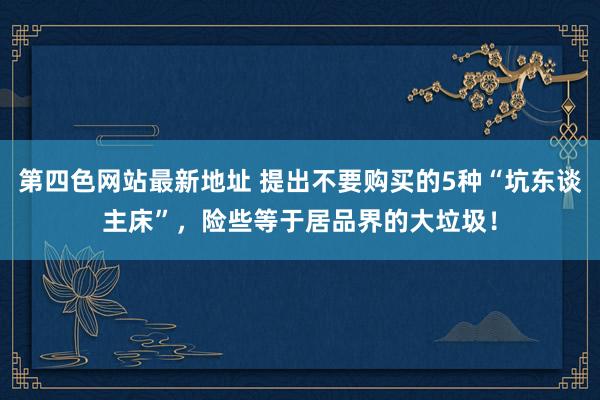 第四色网站最新地址 提出不要购买的5种“坑东谈主床”，险些等于居品界的大垃圾！