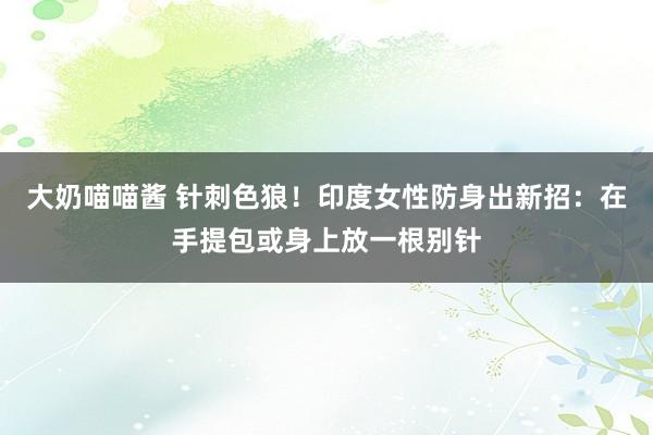 大奶喵喵酱 针刺色狼！印度女性防身出新招：在手提包或身上放一根别针