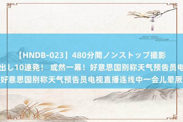 【HNDB-023】480分間ノンストップ撮影 ノーカット編集で本物中出し10連発！ 或然一幕！好意思国别称天气预告员电视直播连线中一会儿晕厥