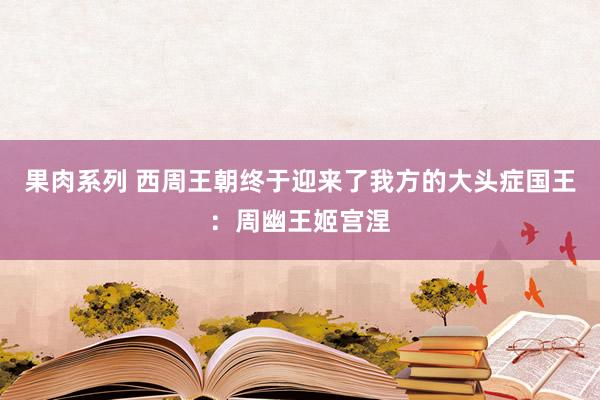 果肉系列 西周王朝终于迎来了我方的大头症国王：周幽王姬宫涅