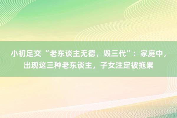 小初足交 “老东谈主无德，毁三代”：家庭中，出现这三种老东谈主，子女注定被拖累