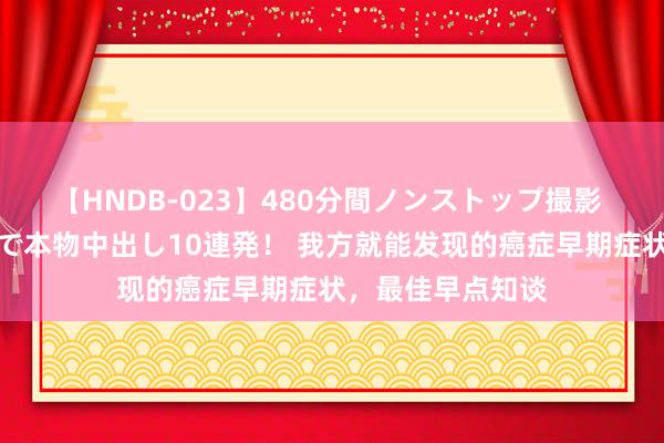 【HNDB-023】480分間ノンストップ撮影 ノーカット編集で本物中出し10連発！ 我方就能发现的癌症早期症状，<a href=