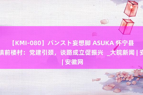 【KMI-080】パンスト妄想脚 ASUKA 怀宁县金拱镇前楼村：党建引颈，谈路成立促振兴  _大皖新闻 | 安徽网