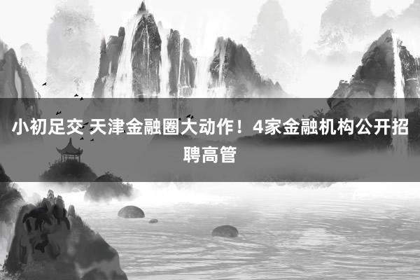 小初足交 天津金融圈大动作！4家金融机构公开招聘高管