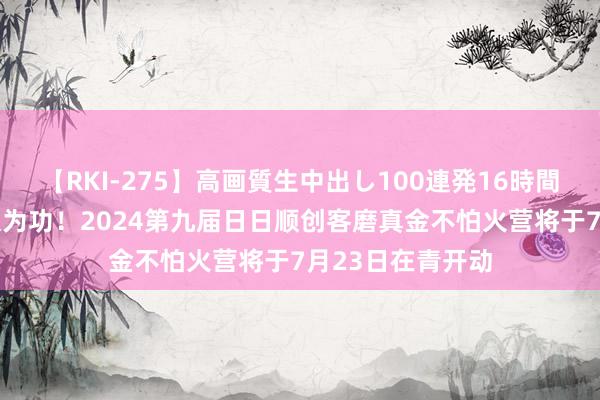 【RKI-275】高画質生中出し100連発16時間 九年不辍，久久为功！2024第九届日日顺创客磨真金不怕火营将于7月23日在青开动