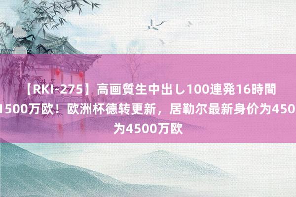 【RKI-275】高画質生中出し100連発16時間 暴涨1500万欧！欧洲杯德转更新，居勒尔最新身价为4500万欧