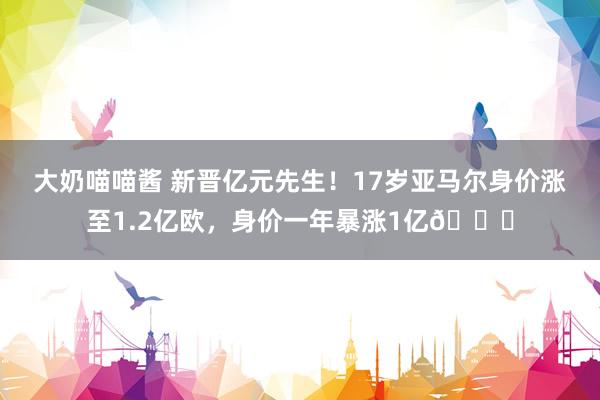 大奶喵喵酱 新晋亿元先生！17岁亚马尔身价涨至1.2亿欧，身价一年暴涨1亿?