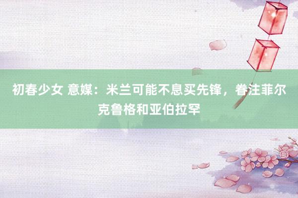 初春少女 意媒：米兰可能不息买先锋，眷注菲尔克鲁格和亚伯拉罕