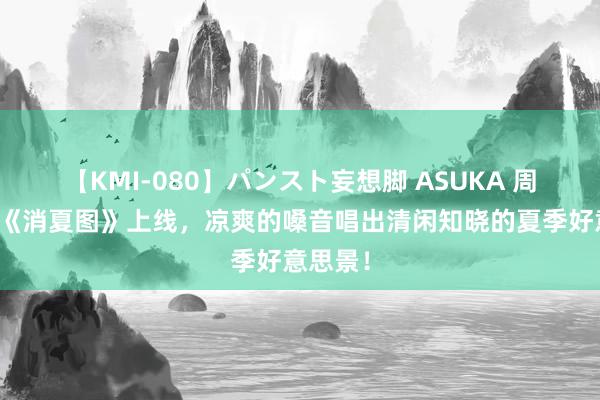 【KMI-080】パンスト妄想脚 ASUKA 周深新歌《消夏图》上线，凉爽的嗓音唱出清闲知晓的夏季好意思景！