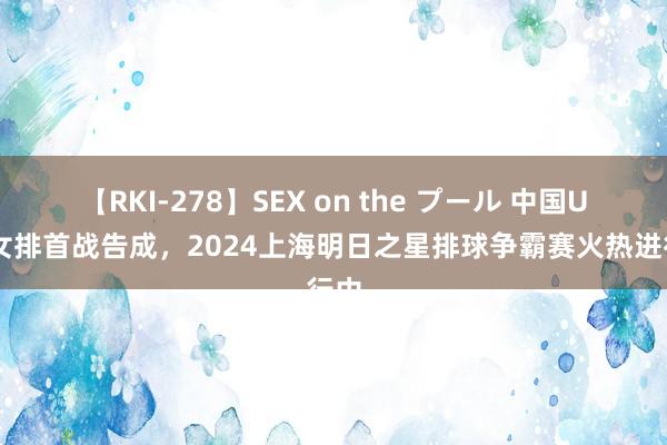 【RKI-278】SEX on the プール 中国U17女排首战告成，2024上海明日之星排球争霸赛火热进行中