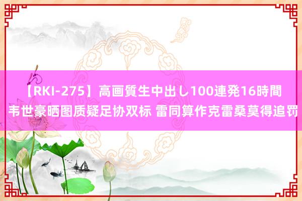 【RKI-275】高画質生中出し100連発16時間 韦世豪晒图质疑足协双标 雷同算作克雷桑莫得追罚