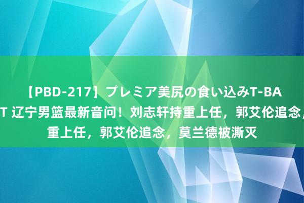 【PBD-217】プレミア美尻の食い込みT-BACK！8時間BEST 辽宁男篮最新音问！刘志轩持重上任，郭艾伦追念，莫兰德被澌灭