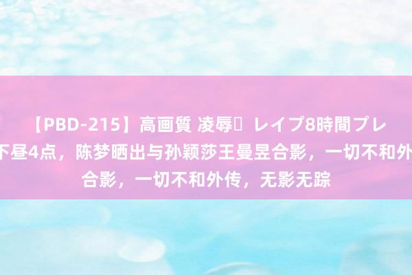 【PBD-215】高画質 凌辱・レイプ8時間プレミアムBEST 下昼4点，陈梦晒出与孙颖莎王曼昱合影，一切不和外传，无影无踪