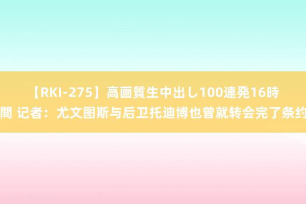 【RKI-275】高画質生中出し100連発16時間 记者：尤文图斯与后卫托迪博也曾就转会完了条约