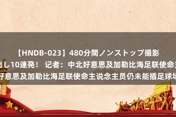 【HNDB-023】480分間ノンストップ撮影 ノーカット編集で本物中出し10連発！ 记者：中北好意思及加勒比海足联使命主说念主员仍未能插足球场