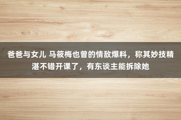 爸爸与女儿 马筱梅也曾的情敌爆料，称其妙技精湛不错开课了，有东谈主能拆除她