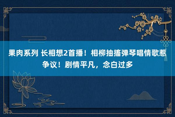 果肉系列 长相想2首播！相柳抽搐弹琴唱情歌惹争议！剧情平凡，念白过多