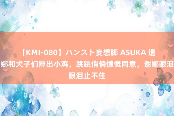 【KMI-080】パンスト妄想脚 ASUKA 遗迹！谢娜和犬子们孵出小鸡，跳跳俏俏慷慨同意，谢娜眼泪止不住