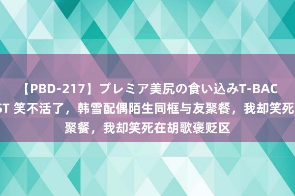 【PBD-217】プレミア美尻の食い込みT-BACK！8時間BEST 笑不活了，韩雪配偶陌生同框与友聚餐，我却笑死在胡歌褒贬区