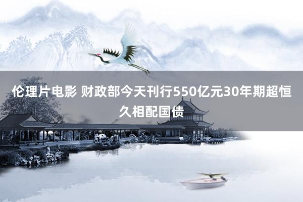 伦理片电影 财政部今天刊行550亿元30年期超恒久相配国债