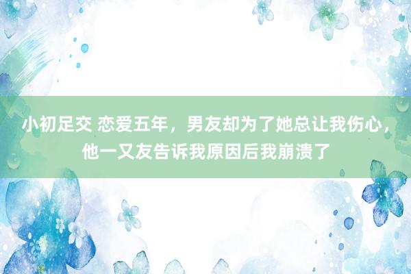 小初足交 恋爱五年，男友却为了她总让我伤心，他一又友告诉我原因后我崩溃了