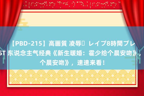 【PBD-215】高画質 凌辱・レイプ8時間プレミアムBEST 东说念主气经典《新生暖婚：霍少给个晨安吻》，速速来看！