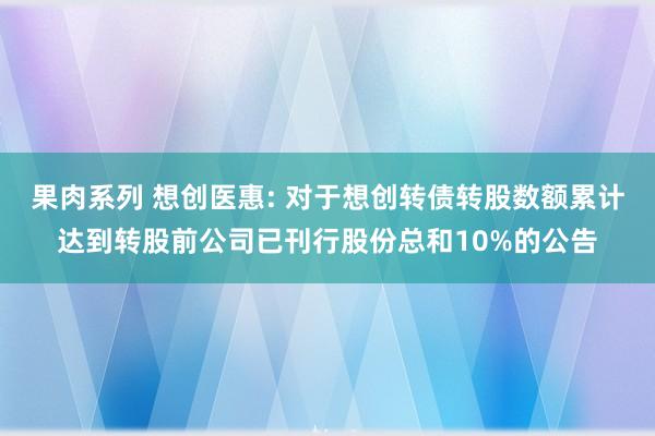 果肉系列 想创医惠: 对于想创转债转股数额累计达到转股前公司已刊行股份总和10%的公告