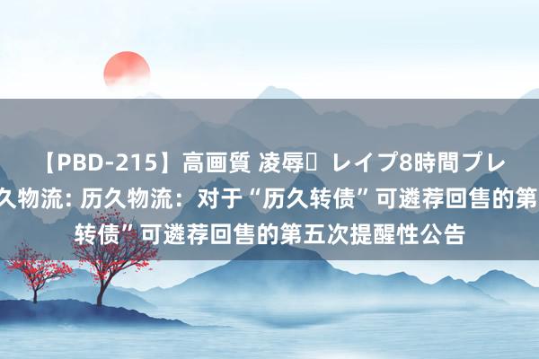 【PBD-215】高画質 凌辱・レイプ8時間プレミアムBEST 历久物流: 历久物流：对于“历久转债”可遴荐回售的第五次提醒性公告