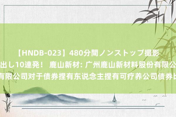 【HNDB-023】480分間ノンストップ撮影 ノーカット編集で本物中出し10連発！ 鹿山新材: 广州鹿山新材料股份有限公司对于债券捏有东说念主捏有可疗养公司债券比例变动达10%的公告