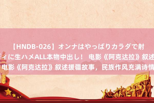 【HNDB-026】オンナはやっぱりカラダで射精する 厳選美巨乳ボディに生ハメALL本物中出し！ 电影《阿克达拉》叙述援疆故事，民族作风充满诗情画意