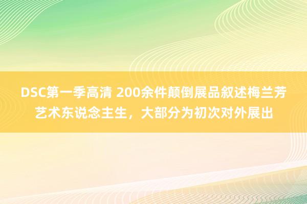 DSC第一季高清 200余件颠倒展品叙述梅兰芳艺术东说念主生，大部分为初次对外展出