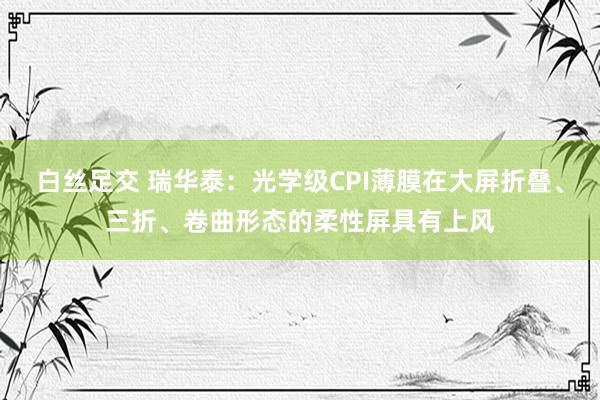 白丝足交 瑞华泰：光学级CPI薄膜在大屏折叠、三折、卷曲形态的柔性屏具有上风