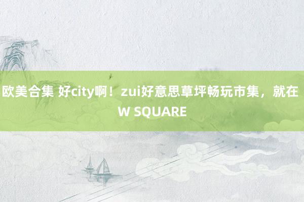 欧美合集 好city啊！zui好意思草坪畅玩市集，就在 W SQUARE