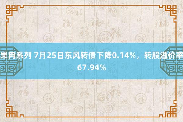 果肉系列 7月25日东风转债下降0.14%，转股溢价率67.94%