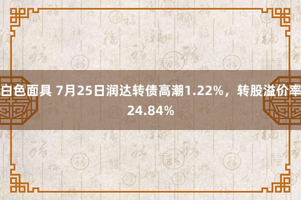 白色面具 7月25日润达转债高潮1.22%，转股溢价率24.84%