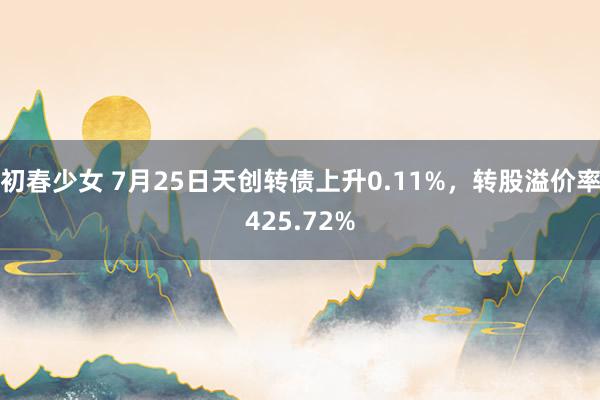 初春少女 7月25日天创转债上升0.11%，转股溢价率425.72%