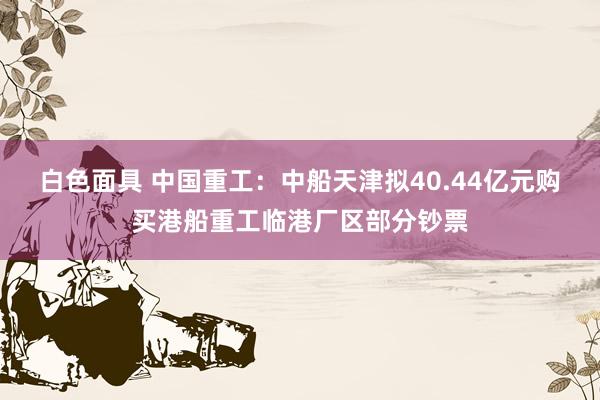 白色面具 中国重工：中船天津拟40.44亿元购买港船重工临港厂区部分钞票