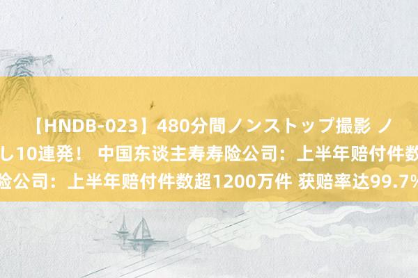 【HNDB-023】480分間ノンストップ撮影 ノーカット編集で本物中出し10連発！ 中国东谈主寿寿险公司：上半年赔付件数超1200万件 获赔率达99.7%