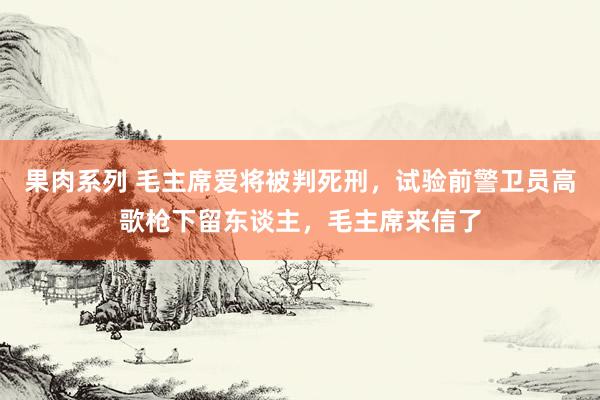 果肉系列 毛主席爱将被判死刑，试验前警卫员高歌枪下留东谈主，毛主席来信了