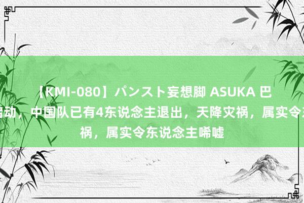 【KMI-080】パンスト妄想脚 ASUKA 巴黎奥运还没启动，中国队已有4东说念主退出，天降灾祸，属实令东说念主唏嘘