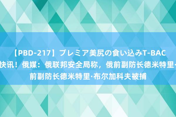 【PBD-217】プレミア美尻の食い込みT-BACK！8時間BEST 快讯！俄媒：俄联邦安全局称，俄前副防长德米特里·布尔加科夫被捕