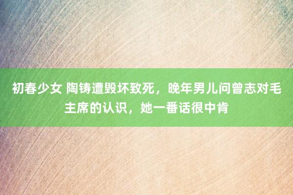 初春少女 陶铸遭毁坏致死，晚年男儿问曾志对毛主席的认识，她一番话很中肯