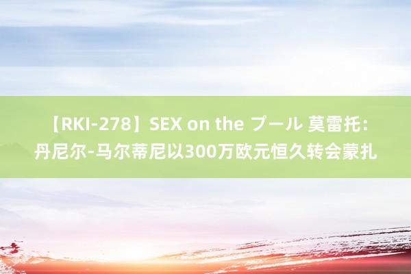 【RKI-278】SEX on the プール 莫雷托：丹尼尔-马尔蒂尼以300万欧元恒久转会蒙扎