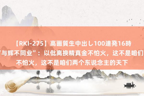 【RKI-275】高画質生中出し100連発16時間 俞敏洪全面恢复“与辉不同业”：以仳离换精真金不怕火，这不是咱们两个东说念主的天下